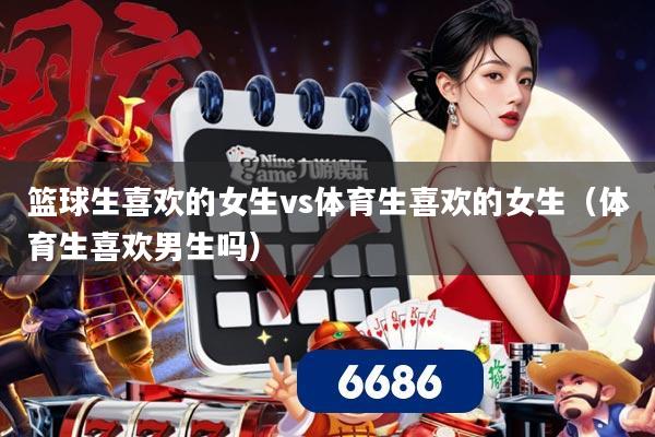 篮球生喜欢的女生vs体育生喜欢的女生（体育生喜欢男生吗）